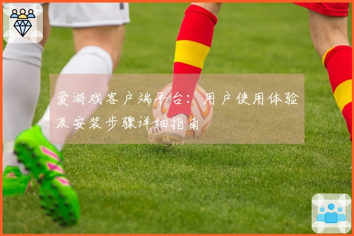 爱游戏客户端平台：用户使用体验及安装步骤详细指南