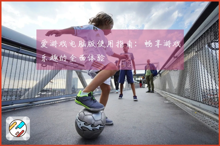 爱游戏电脑版使用指南：畅享游戏乐趣的全面体验